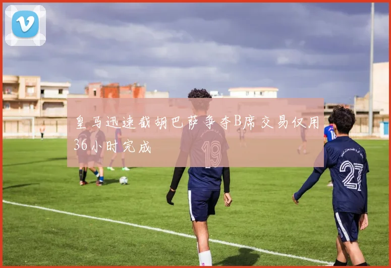 皇马迅速截胡巴萨争夺B席交易仅用36小时完成