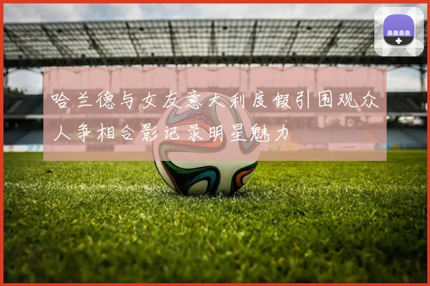 哈兰德与女友意大利度假引围观众人争相合影记录明星魅力