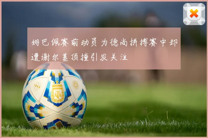 姆巴佩赛前动员为德尚拼搏赛中却遭谢尔基顶撞引发关注