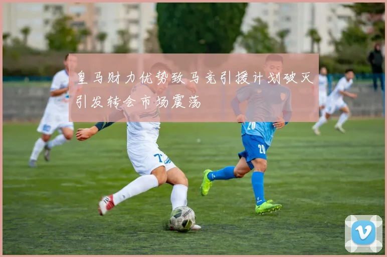 皇马财力优势致马竞引援计划破灭引发转会市场震荡