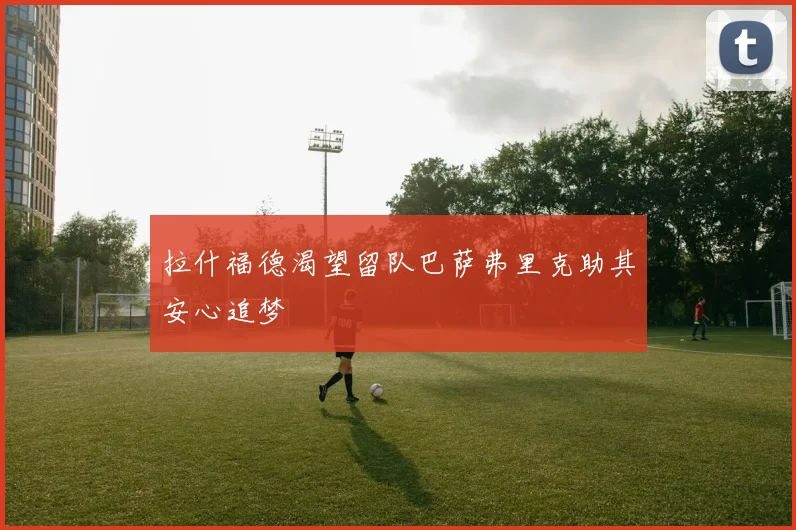 拉什福德渴望留队巴萨弗里克助其安心追梦