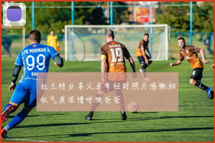 杜兰特分享父亲年轻时照片感慨相似气质深情呼唤爸爸