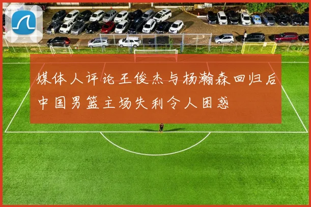 媒体人评论王俊杰与杨瀚森回归后中国男篮主场失利令人困惑