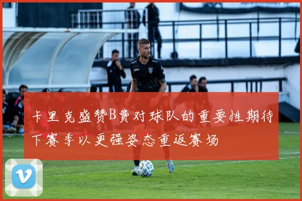 卡里克盛赞B费对球队的重要性期待下赛季以更强姿态重返赛场