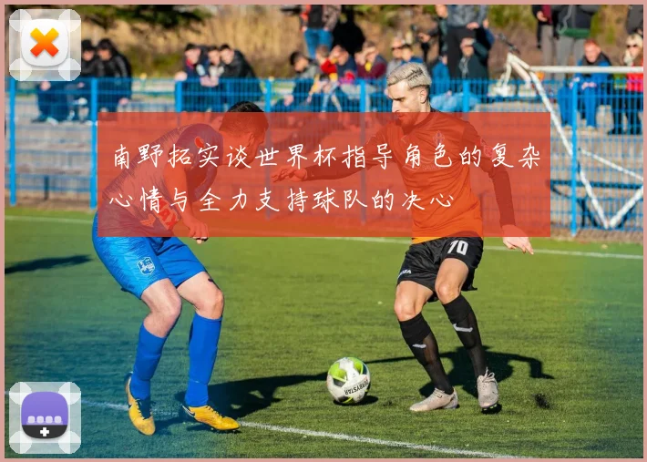 南野拓实谈世界杯指导角色的复杂心情与全力支持球队的决心