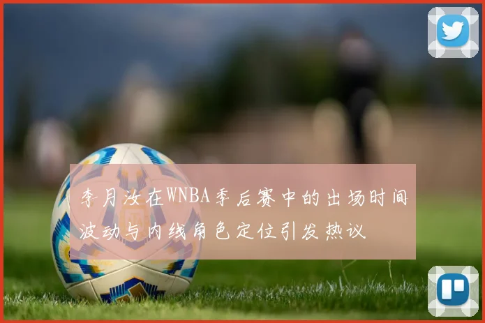 李月汝在WNBA季后赛中的出场时间波动与内线角色定位引发热议