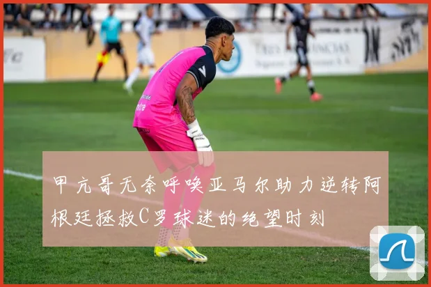 甲亢哥无奈呼唤亚马尔助力逆转阿根廷拯救C罗球迷的绝望时刻