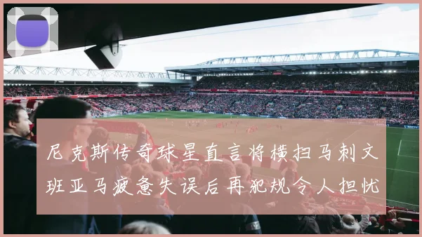 尼克斯传奇球星直言将横扫马刺文班亚马疲惫失误后再犯规令人担忧