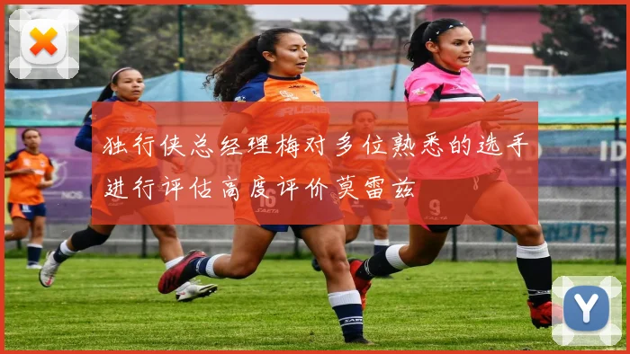 独行侠总经理梅对多位熟悉的选手进行评估高度评价莫雷兹