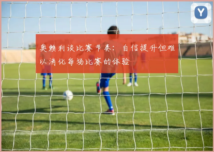 奥赖利谈比赛节奏：自信提升但难以消化每场比赛的体验