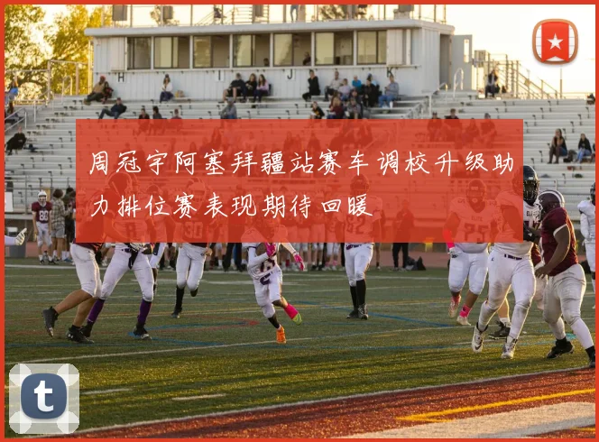 周冠宇阿塞拜疆站赛车调校升级助力排位赛表现期待回暖