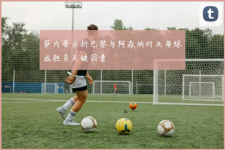 萨内蒂分析巴黎与阿森纳对决角球成胜负关键因素
