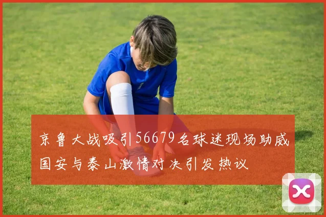 京鲁大战吸引56679名球迷现场助威国安与泰山激情对决引发热议