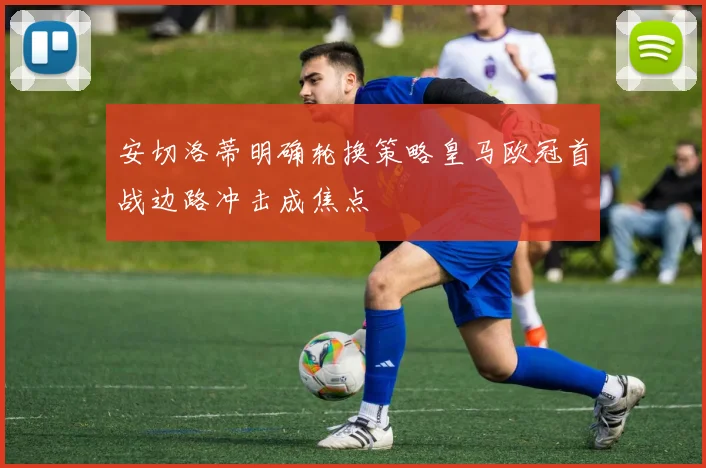 安切洛蒂明确轮换策略皇马欧冠首战边路冲击成焦点