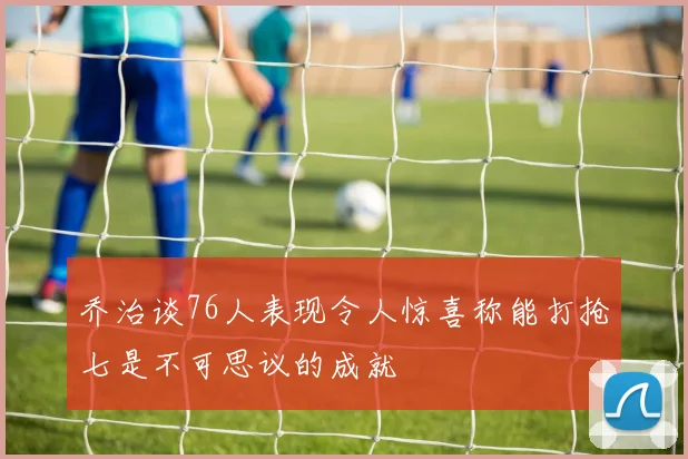 乔治谈76人表现令人惊喜称能打抢七是不可思议的成就