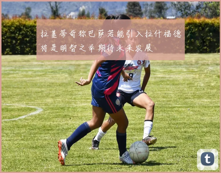 拉基蒂奇称巴萨若能引入拉什福德将是明智之举期待未来发展